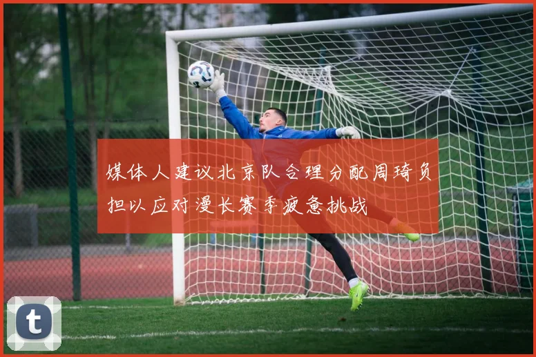 媒体人建议北京队合理分配周琦负担以应对漫长赛季疲惫挑战