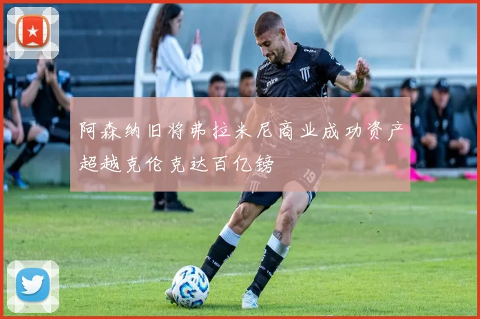 阿森纳旧将弗拉米尼商业成功资产超越克伦克达百亿镑