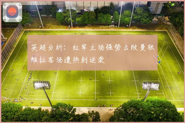 英超分析：红军主场强势击败曼联维拉客场遭热刺逆袭