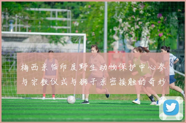梅西亲临印度野生动物保护中心参与宗教仪式与狮子亲密接触的奇妙体验