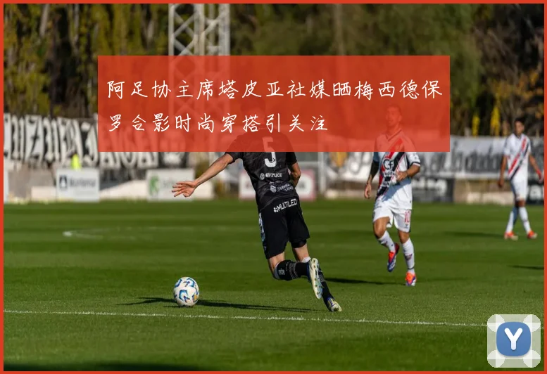 阿足协主席塔皮亚社媒晒梅西德保罗合影时尚穿搭引关注