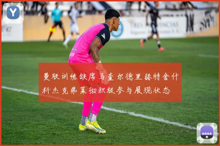 曼联训练缺席马奎尔德里赫特舍什科杰克弗莱彻积极参与展现状态