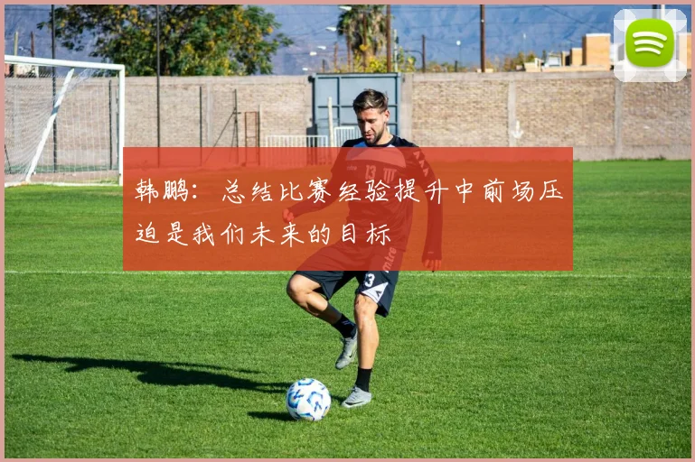 韩鹏：总结比赛经验提升中前场压迫是我们未来的目标