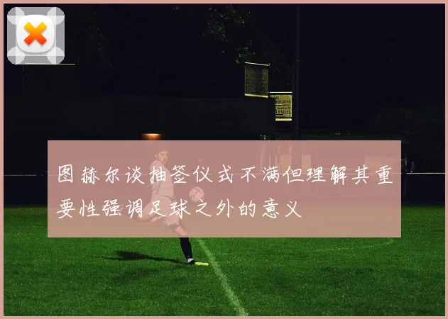 图赫尔谈抽签仪式不满但理解其重要性强调足球之外的意义