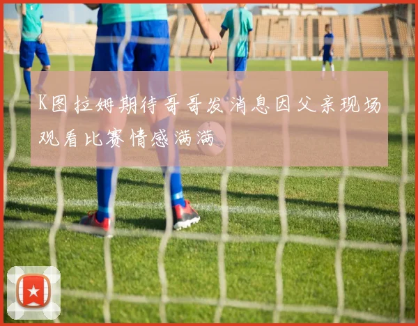 K图拉姆期待哥哥发消息因父亲现场观看比赛情感满满