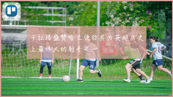 卡拉格盛赞哈兰德称其为英超历史上最伟大的射手之一