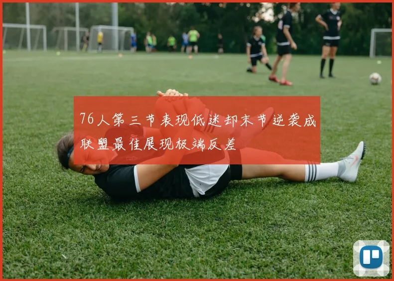 76人第三节表现低迷却末节逆袭成联盟最佳展现极端反差