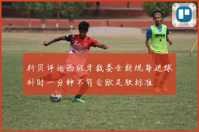 科贝评论西班牙裁委会新规每进球补时一分钟不符合欧足联标准