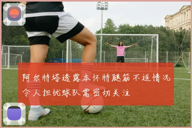 阿尔特塔透露本怀特腿筋不适情况令人担忧球队需密切关注