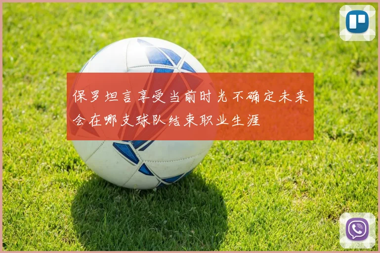 保罗坦言享受当前时光不确定未来会在哪支球队结束职业生涯