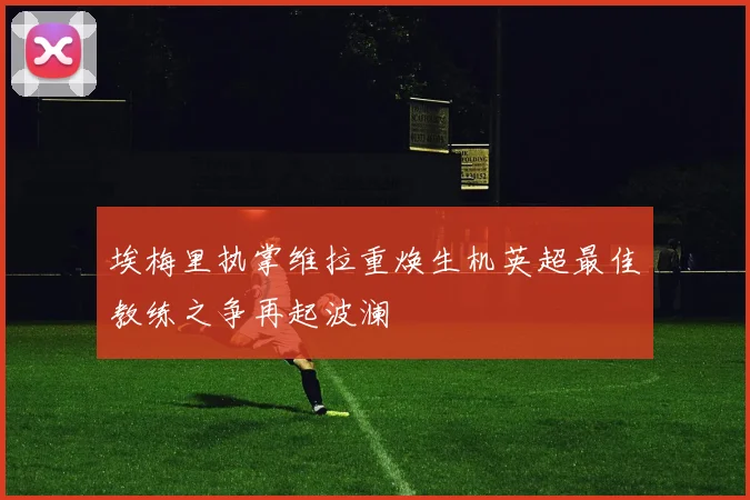 埃梅里执掌维拉重焕生机英超最佳教练之争再起波澜