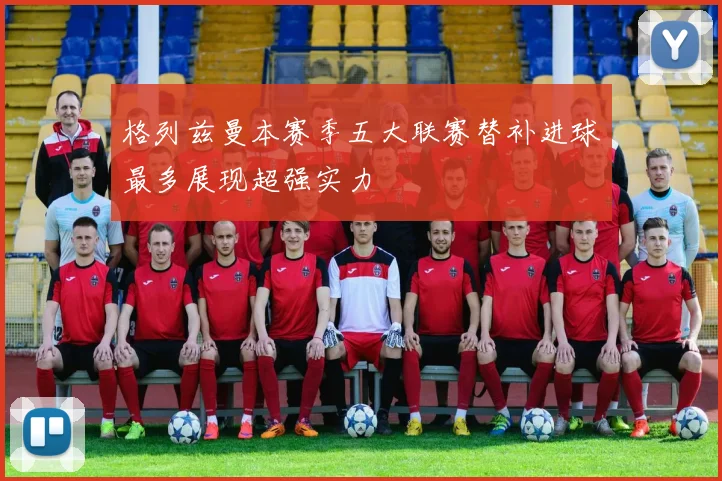 格列兹曼本赛季五大联赛替补进球最多展现超强实力