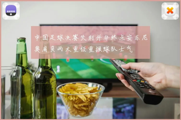 中国足球决赛失利并非终点安东尼奥肩负两大重任重振球队士气