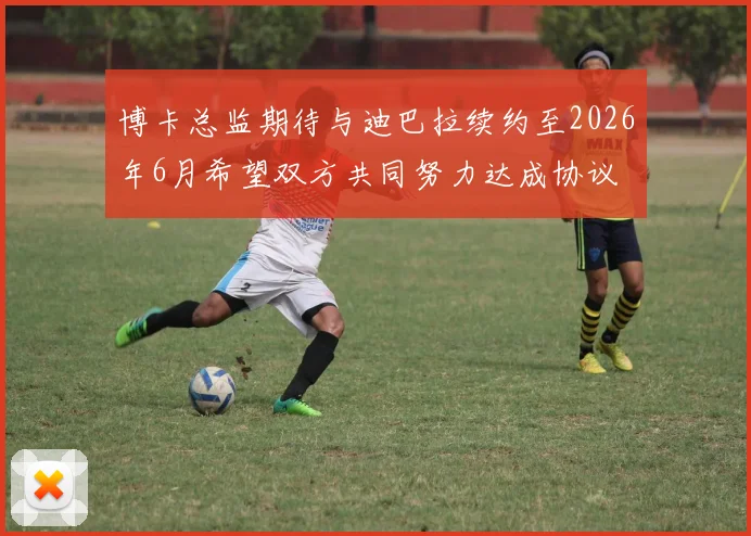 博卡总监期待与迪巴拉续约至2026年6月希望双方共同努力达成协议