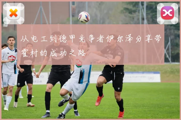 从电工到德甲竞争者伊尔泽分享带霍村的成功之路