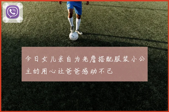 今日女儿亲自为老詹搭配服装小公主的用心让爸爸感动不已