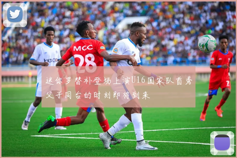 迷你罗替补登场上演U16国家队首秀父子同台的时刻即将到来