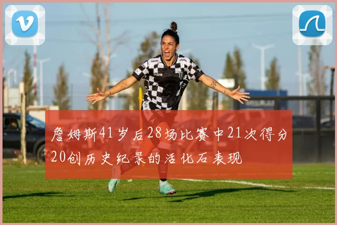 詹姆斯41岁后28场比赛中21次得分20创历史纪录的活化石表现