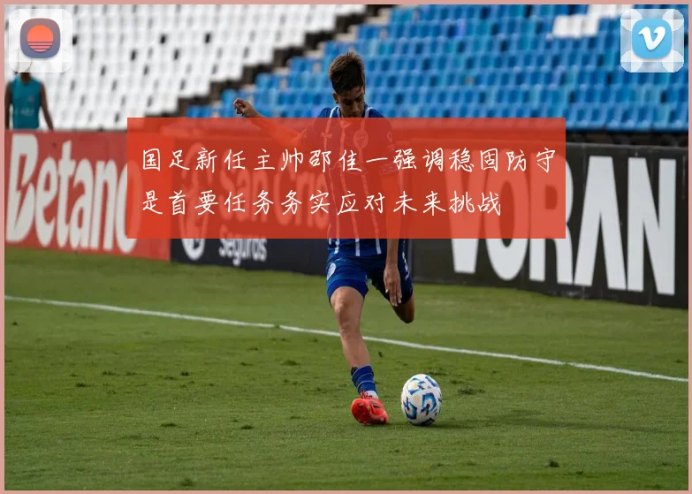 国足新任主帅邵佳一强调稳固防守是首要任务务实应对未来挑战