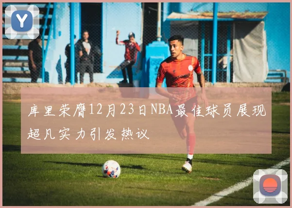 库里荣膺12月23日NBA最佳球员展现超凡实力引发热议