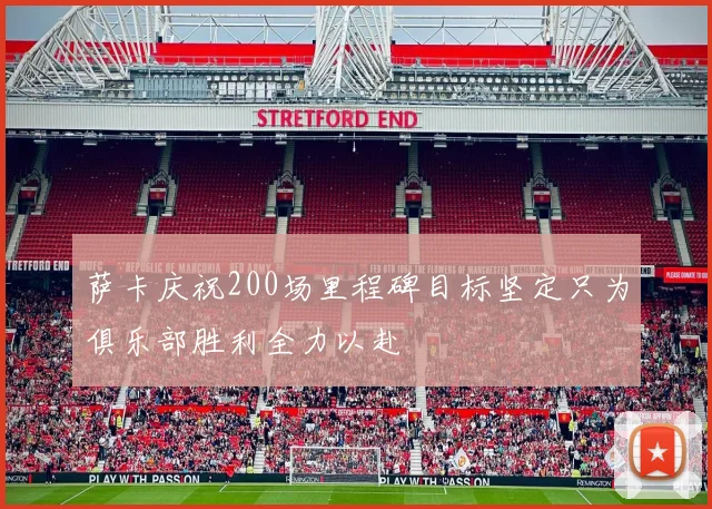 萨卡庆祝200场里程碑目标坚定只为俱乐部胜利全力以赴