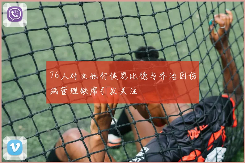 76人对决独行侠恩比德与乔治因伤病管理缺席引发关注