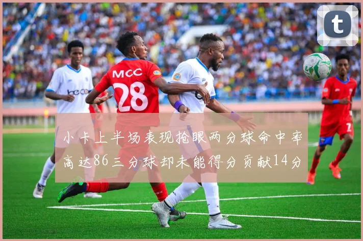 小卡上半场表现抢眼两分球命中率高达86三分球却未能得分贡献14分7板2助1断