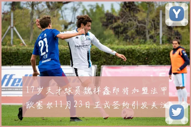 17岁天才球员魏祥鑫即将加盟法甲欧塞尔11月23日正式签约引发关注