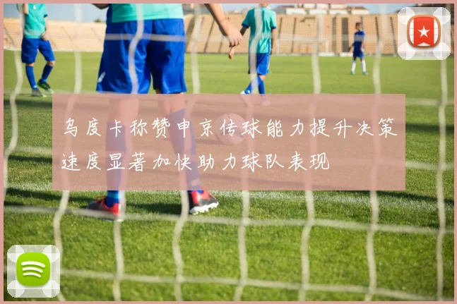 乌度卡称赞申京传球能力提升决策速度显著加快助力球队表现