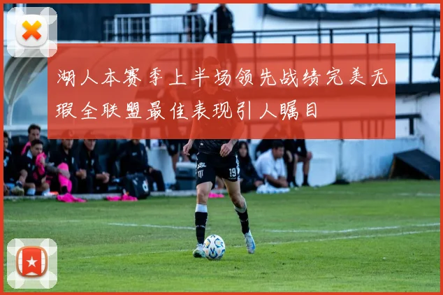 湖人本赛季上半场领先战绩完美无瑕全联盟最佳表现引人瞩目