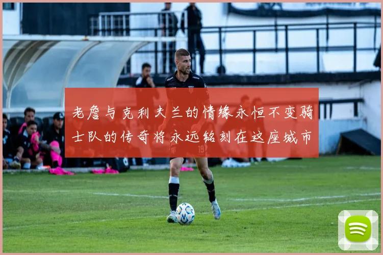 老詹与克利夫兰的情缘永恒不变骑士队的传奇将永远铭刻在这座城市