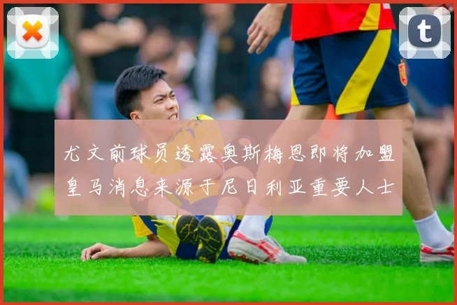 尤文前球员透露奥斯梅恩即将加盟皇马消息来源于尼日利亚重要人士