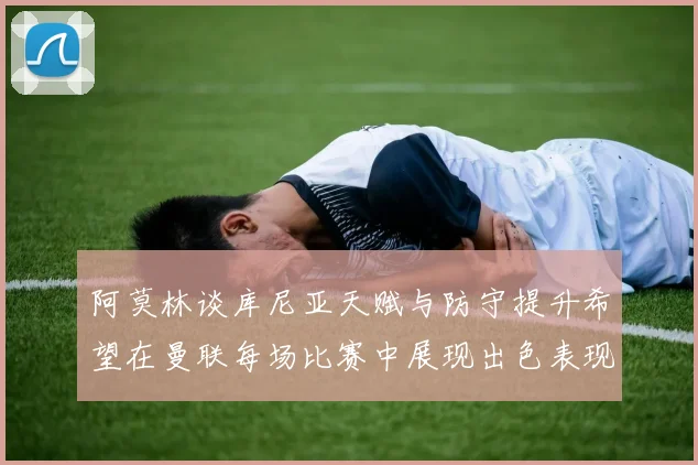 阿莫林谈库尼亚天赋与防守提升希望在曼联每场比赛中展现出色表现