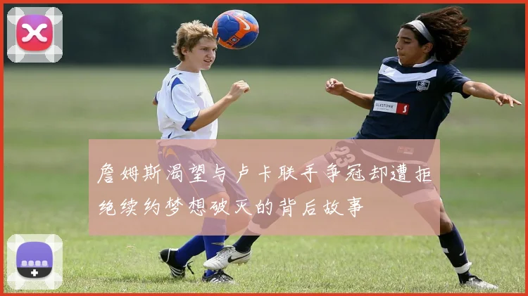詹姆斯渴望与卢卡联手争冠却遭拒绝续约梦想破灭的背后故事