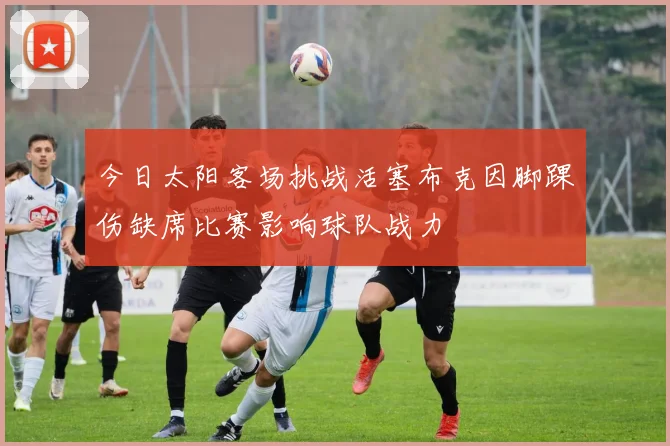 今日太阳客场挑战活塞布克因脚踝伤缺席比赛影响球队战力